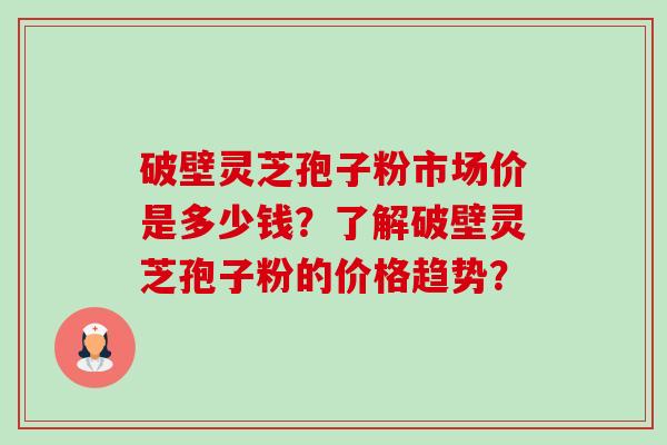破壁灵芝孢子粉市场价是多少钱？了解破壁灵芝孢子粉的价格趋势？