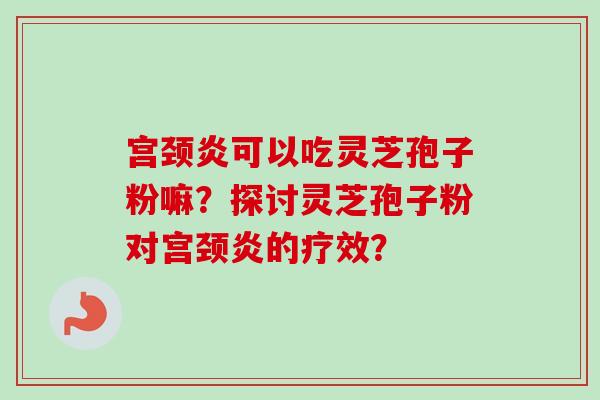 宫颈炎可以吃灵芝孢子粉嘛?探讨灵芝孢子粉对宫颈炎的疗效? 宫颈炎可以吃灵芝孢子粉嘛?探讨灵芝孢子粉对宫颈炎的疗效?
