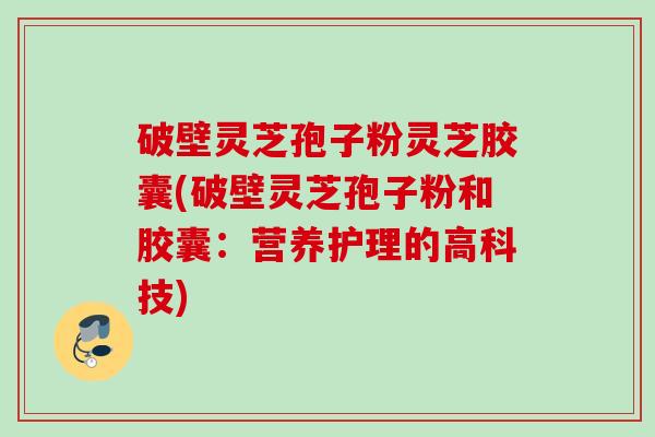 破壁灵芝孢子粉灵芝胶囊(破壁灵芝孢子粉和胶囊：营养护理的高科技)