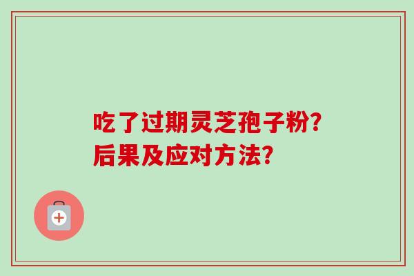 吃了过期灵芝孢子粉?后果及应对方法? 吃了过期灵芝孢子粉?后果及应对方法?