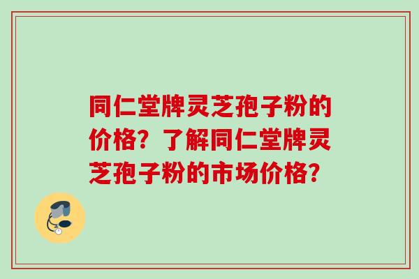 同仁堂牌灵芝孢子粉的价格？了解同仁堂牌灵芝孢子粉的市场价格？