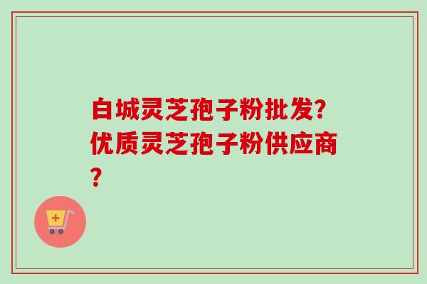 白城灵芝孢子粉批发?优质灵芝孢子粉供应商? 白城灵芝孢子粉批发?优质灵芝孢子粉供应商?