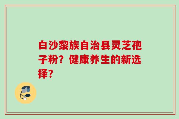 白沙黎族自县灵芝孢子粉?健康养生的新选择? 白沙黎族自县灵芝孢子粉?健康养生的新选择?