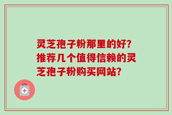 灵芝孢子粉那里的好?推荐几个值得信赖的灵芝孢子粉购买网站? 灵芝孢子粉那里的好?推荐几个值得信赖的灵芝孢子粉购买网站?
