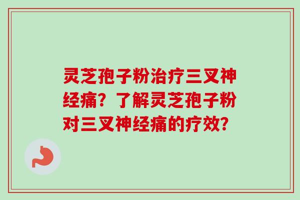 灵芝孢子粉三叉痛?了解灵芝孢子粉对三叉痛的疗效? 灵芝孢子粉三叉痛?了解灵芝孢子粉对三叉痛的疗效?
