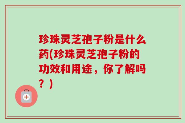 珍珠灵芝孢子粉是什么药(珍珠灵芝孢子粉的功效和用途，你了解吗？)