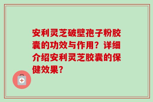 安利灵芝破壁孢子粉胶囊的功效与作用?详细介绍安利灵芝胶囊的保健效果? 安利灵芝破壁孢子粉胶囊的功效与作用?详细介绍安利灵芝胶囊的保健效果?
