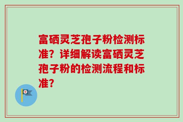 富硒灵芝孢子粉检测标准?详细解读富硒灵芝孢子粉的检测流程和标准? 富硒灵芝孢子粉检测标准?详细解读富硒灵芝孢子粉的检测流程和标准?