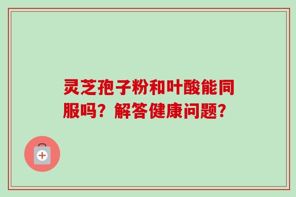 灵芝孢子粉和叶酸能同服吗?解答健康问题? 灵芝孢子粉和叶酸能同服吗?解答健康问题?