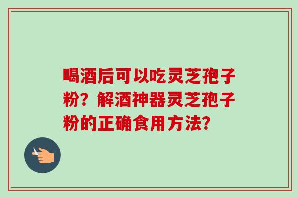 喝酒后可以吃灵芝孢子粉？解酒神器灵芝孢子粉的正确食用方法？