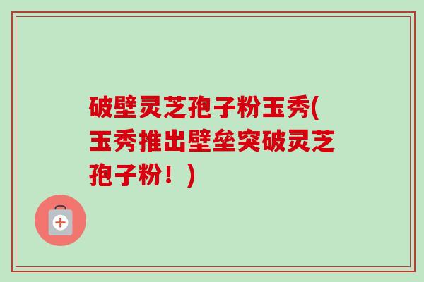 破壁灵芝孢子粉玉秀(玉秀推出壁垒突破灵芝孢子粉！)