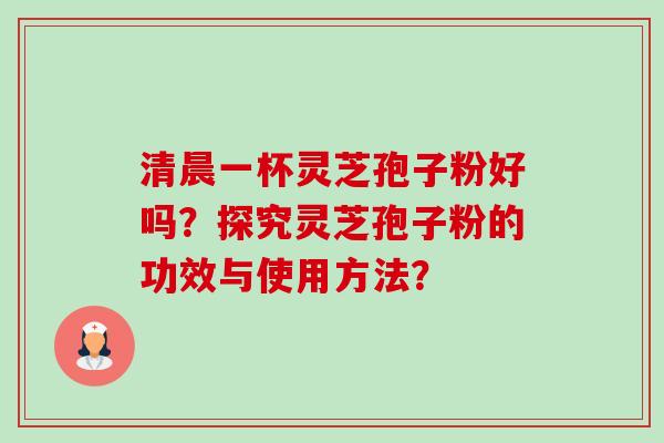 清晨一杯灵芝孢子粉好吗?探究灵芝孢子粉的功效与使用方法? 清晨一杯灵芝孢子粉好吗?探究灵芝孢子粉的功效与使用方法?