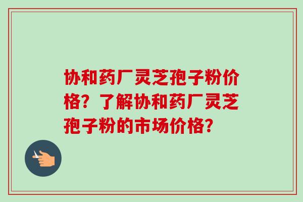 协和药厂灵芝孢子粉价格？了解协和药厂灵芝孢子粉的市场价格？