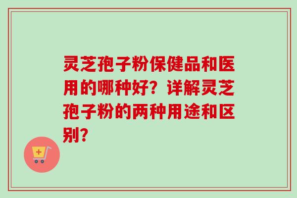 灵芝孢子粉保健品和医用的哪种好?详解灵芝孢子粉的两种用途和区别? 灵芝孢子粉保健品和医用的哪种好?详解灵芝孢子粉的两种用途和区别?