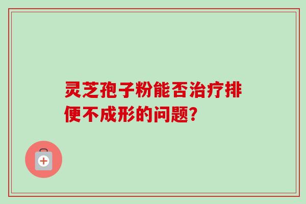 灵芝孢子粉能否排便不成形的问题? 灵芝孢子粉能否排便不成形的问题?