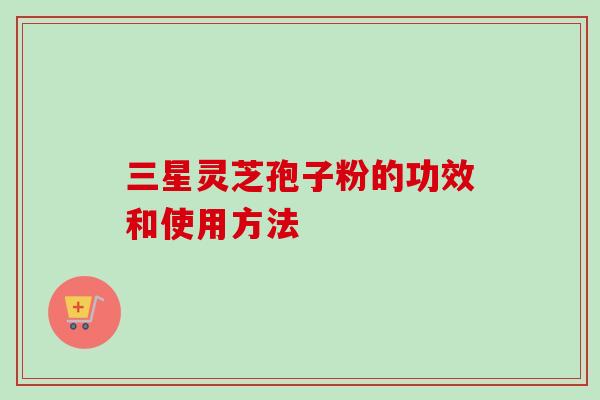 三星灵芝孢子粉的功效和使用方法 三星灵芝孢子粉的功效和使用方法