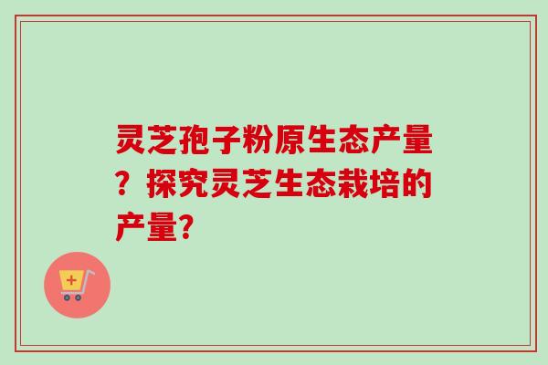灵芝孢子粉原生态产量？探究灵芝生态栽培的产量？