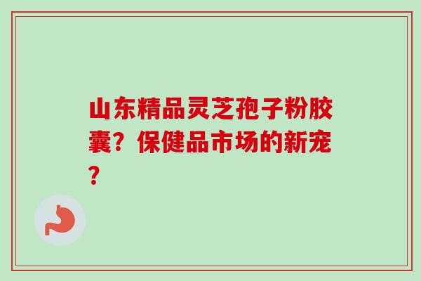 山东精品灵芝孢子粉胶囊?保健品市场的新宠? 山东精品灵芝孢子粉胶囊?保健品市场的新宠?