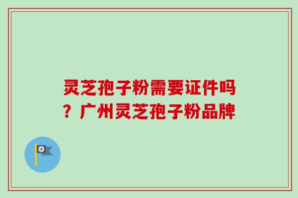 灵芝孢子粉需要证件吗?广州灵芝孢子粉品牌 灵芝孢子粉需要证件吗?广州灵芝孢子粉品牌