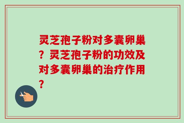 灵芝孢子粉对多囊卵巢?灵芝孢子粉的功效及对多囊卵巢的作用? 灵芝孢子粉对多囊卵巢?灵芝孢子粉的功效及对多囊卵巢的作用?