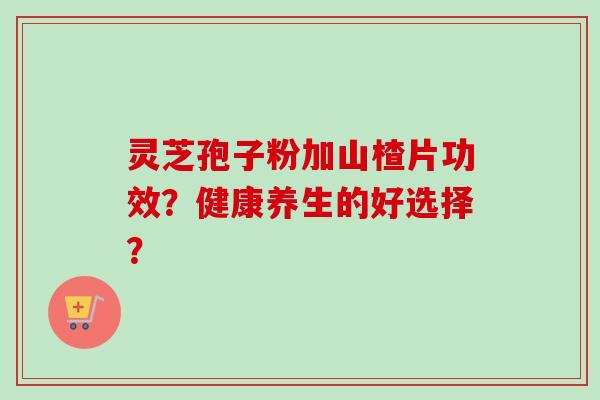 灵芝孢子粉加山楂片功效?健康养生的好选择? 灵芝孢子粉加山楂片功效?健康养生的好选择?
