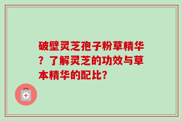 破壁灵芝孢子粉草精华?了解灵芝的功效与草本精华的配比? 破壁灵芝孢子粉草精华?了解灵芝的功效与草本精华的配比?