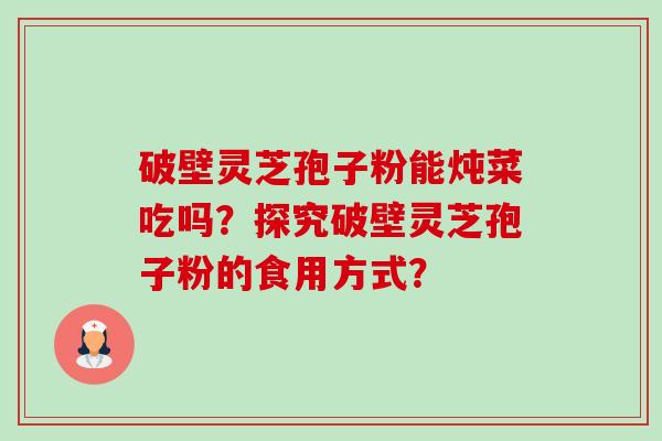 破壁灵芝孢子粉能炖菜吃吗?探究破壁灵芝孢子粉的食用方式? 破壁灵芝孢子粉能炖菜吃吗?探究破壁灵芝孢子粉的食用方式?