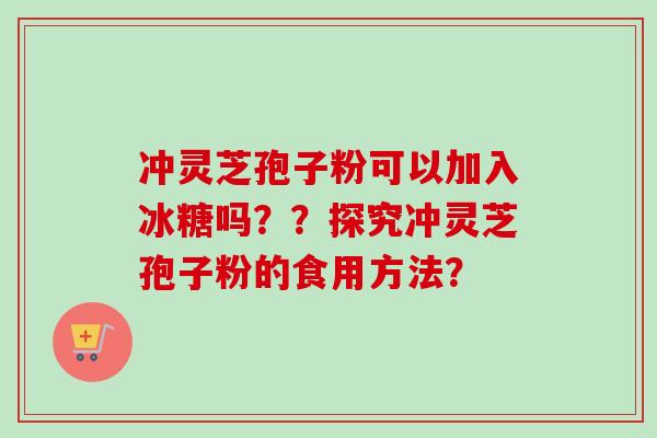 冲灵芝孢子粉可以加入冰糖吗？？探究冲灵芝孢子粉的食用方法？