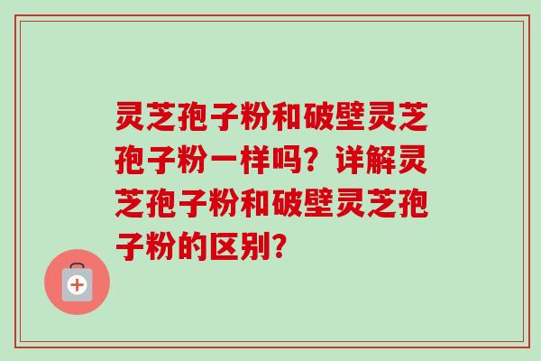 灵芝孢子粉和破壁灵芝孢子粉一样吗?详解灵芝孢子粉和破壁灵芝孢子粉的区别? 灵芝孢子粉和破壁灵芝孢子粉一样吗?详解灵芝孢子粉和破壁灵芝孢子粉的区别?