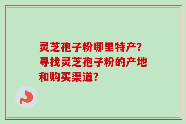 灵芝孢子粉哪里特产?寻找灵芝孢子粉的产地和购买渠道? 灵芝孢子粉哪里特产?寻找灵芝孢子粉的产地和购买渠道?