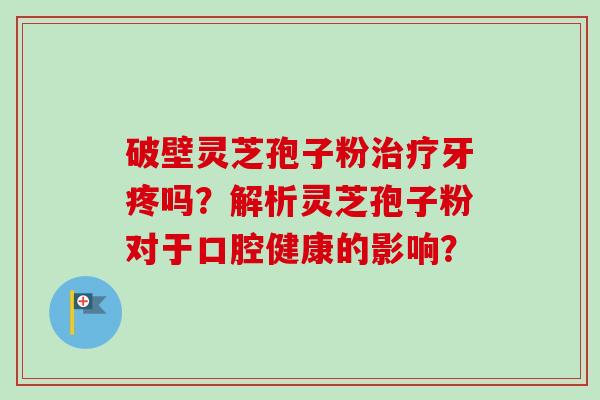 破壁灵芝孢子粉牙疼吗?解析灵芝孢子粉对于口腔健康的影响? 破壁灵芝孢子粉牙疼吗?解析灵芝孢子粉对于口腔健康的影响?