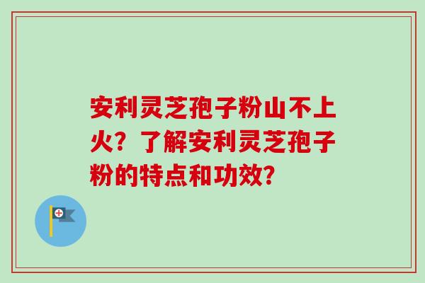 安利灵芝孢子粉山不上火?了解安利灵芝孢子粉的特点和功效? 安利灵芝孢子粉山不上火?了解安利灵芝孢子粉的特点和功效?