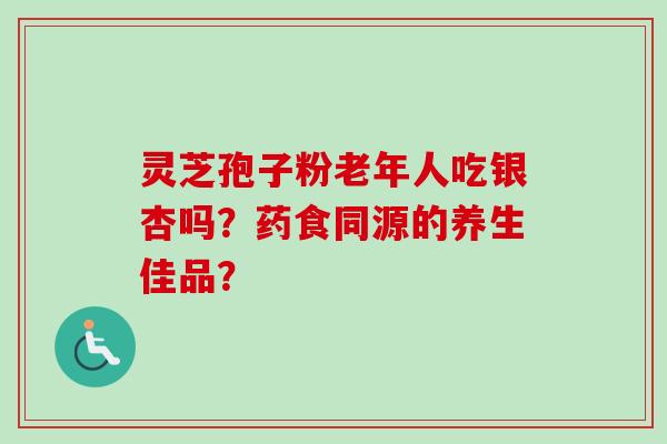 灵芝孢子粉老年人吃银杏吗？药食同源的养生佳品？