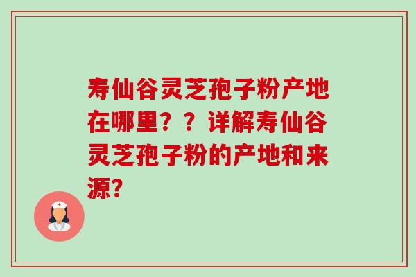 寿仙谷灵芝孢子粉产地在哪里？？详解寿仙谷灵芝孢子粉的产地和来源？