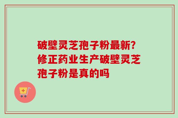破壁灵芝孢子粉新?修正药业生产破壁灵芝孢子粉是真的吗 破壁灵芝孢子粉新?修正药业生产破壁灵芝孢子粉是真的吗