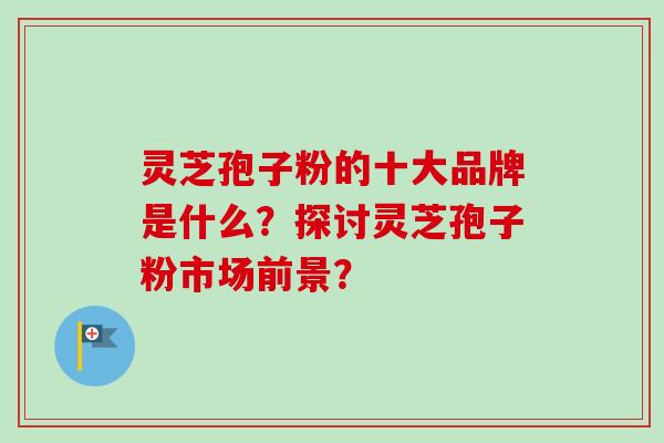 灵芝孢子粉的十大品牌是什么?探讨灵芝孢子粉市场前景? 灵芝孢子粉的十大品牌是什么?探讨灵芝孢子粉市场前景?