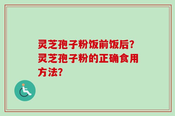 灵芝孢子粉饭前饭后?灵芝孢子粉的正确食用方法? 灵芝孢子粉饭前饭后?灵芝孢子粉的正确食用方法?