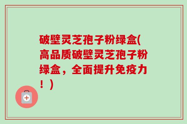 破壁灵芝孢子粉绿盒(高品质破壁灵芝孢子粉绿盒,全面提升免疫力!) 破壁灵芝孢子粉绿盒(高品质破壁灵芝孢子粉绿盒,全面提升免疫力!)