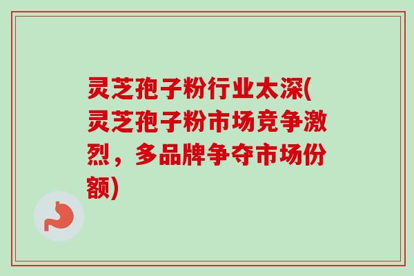 灵芝孢子粉行业太深(灵芝孢子粉市场竞争激烈,多品牌争夺市场份额) 灵芝孢子粉行业太深(灵芝孢子粉市场竞争激烈,多品牌争夺市场份额)