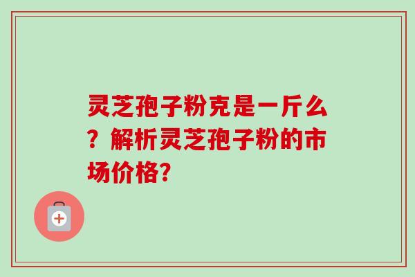 灵芝孢子粉克是一斤么?解析灵芝孢子粉的市场价格? 灵芝孢子粉克是一斤么?解析灵芝孢子粉的市场价格?
