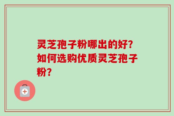 灵芝孢子粉哪出的好?如何选购优质灵芝孢子粉? 灵芝孢子粉哪出的好?如何选购优质灵芝孢子粉?