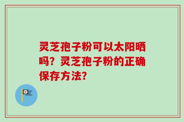 灵芝孢子粉可以太阳晒吗?灵芝孢子粉的正确保存方法? 灵芝孢子粉可以太阳晒吗?灵芝孢子粉的正确保存方法?