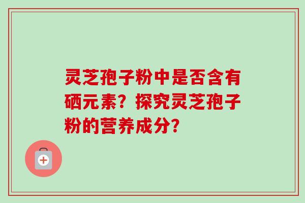 灵芝孢子粉中是否含有硒元素?探究灵芝孢子粉的营养成分? 灵芝孢子粉中是否含有硒元素?探究灵芝孢子粉的营养成分?