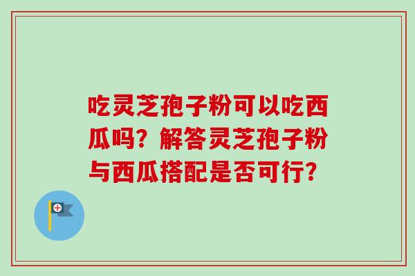吃灵芝孢子粉可以吃西瓜吗?解答灵芝孢子粉与西瓜搭配是否可行? 吃灵芝孢子粉可以吃西瓜吗?解答灵芝孢子粉与西瓜搭配是否可行?