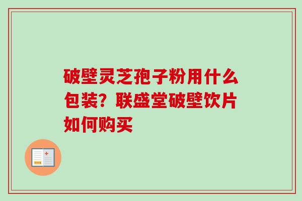 破壁灵芝孢子粉用什么包装?联盛堂破壁饮片如何购买 破壁灵芝孢子粉用什么包装?联盛堂破壁饮片如何购买