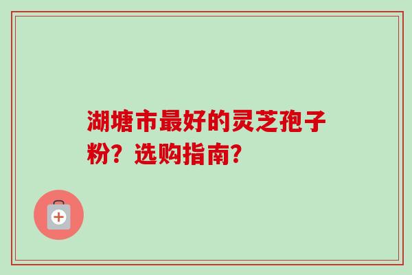 湖塘市好的灵芝孢子粉?选购指南? 湖塘市好的灵芝孢子粉?选购指南?