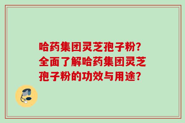 哈药集团灵芝孢子粉?全面了解哈药集团灵芝孢子粉的功效与用途? 哈药集团灵芝孢子粉?全面了解哈药集团灵芝孢子粉的功效与用途?
