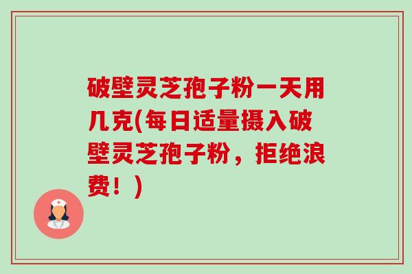 破壁灵芝孢子粉一天用几克(每日适量摄入破壁灵芝孢子粉，拒绝浪费！)