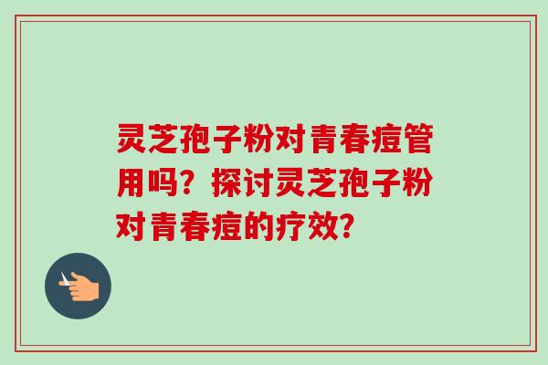 灵芝孢子粉对青春痘管用吗？探讨灵芝孢子粉对青春痘的疗效？