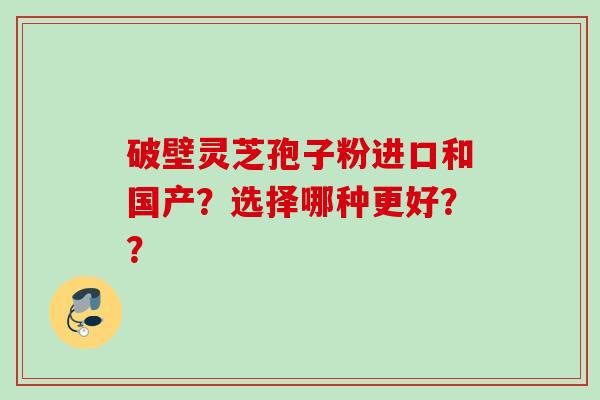 破壁灵芝孢子粉进口和国产?选择哪种更好?? 破壁灵芝孢子粉进口和国产?选择哪种更好??